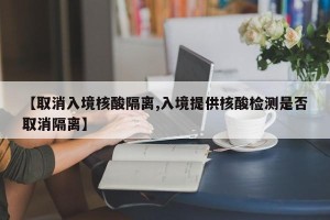 【取消入境核酸隔离,入境提供核酸检测是否取消隔离】