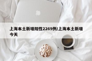 上海本土新增阳性2269例/上海本土新增今天