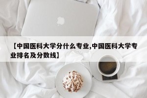 【中国医科大学分什么专业,中国医科大学专业排名及分数线】