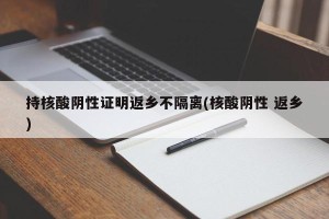 持核酸阴性证明返乡不隔离(核酸阴性 返乡)