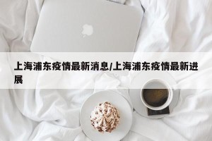 上海浦东疫情最新消息/上海浦东疫情最新进展