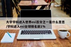 大学学科进入世界esi百分之一是什么意思/学科进入esi全球排名前1%