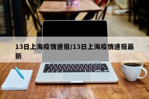 13日上海疫情速报/13日上海疫情速报最新