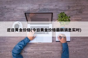 近日黄金价格(今日黄金价格最新消息实时)