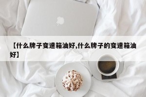 【什么牌子变速箱油好,什么牌子的变速箱油好】