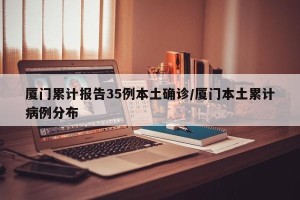 厦门累计报告35例本土确诊/厦门本土累计病例分布
