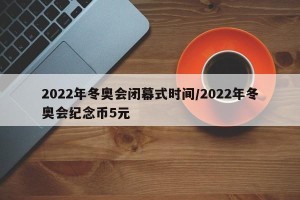 2022年冬奥会闭幕式时间/2022年冬奥会纪念币5元