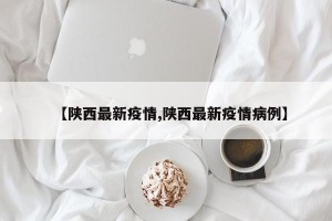 【陕西最新疫情,陕西最新疫情病例】