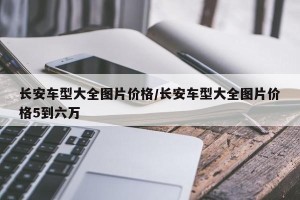 长安车型大全图片价格/长安车型大全图片价格5到六万