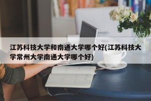 江苏科技大学和南通大学哪个好(江苏科技大学常州大学南通大学哪个好)