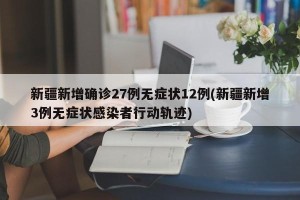 新疆新增确诊27例无症状12例(新疆新增3例无症状感染者行动轨迹)