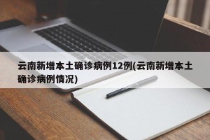 云南新增本土确诊病例12例(云南新增本土确诊病例情况)