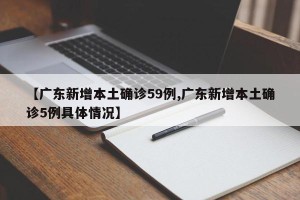 【广东新增本土确诊59例,广东新增本土确诊5例具体情况】
