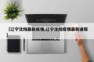 【辽宁沈阳最新疫情,辽宁沈阳疫情最新通报】