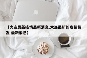 【大连最新疫情最新消息,大连最新的疫情情况 最新消息】