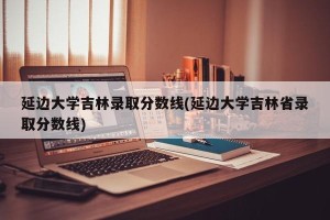 延边大学吉林录取分数线(延边大学吉林省录取分数线)
