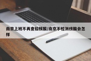 南京上班不再查验核酸/南京不检测核酸会怎样