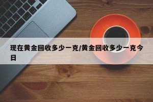 现在黄金回收多少一克/黄金回收多少一克今日