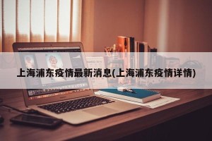上海浦东疫情最新消息(上海浦东疫情详情)