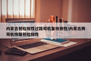 内蒙古初检阳性过路司机复核阴性/内蒙古两司机核酸初检阳性