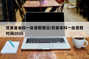 甘肃省本科一批录取情况/甘肃本科一批录取时间2020