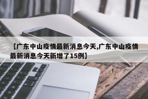 【广东中山疫情最新消息今天,广东中山疫情最新消息今天新增了15例】