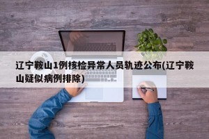 辽宁鞍山1例核检异常人员轨迹公布(辽宁鞍山疑似病例排除)