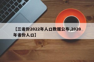 【三省份2022年人口数据公布,2020年省份人口】