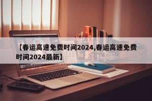 【春运高速免费时间2024,春运高速免费时间2024最新】