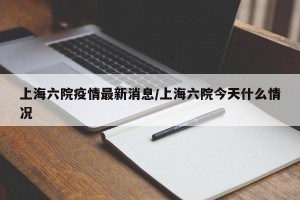 上海六院疫情最新消息/上海六院今天什么情况