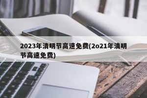 2023年清明节高速免费(2o21年清明节高速免费)