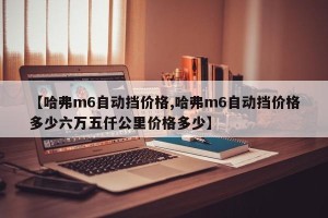 【哈弗m6自动挡价格,哈弗m6自动挡价格多少六万五仟公里价格多少】