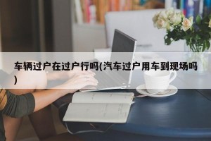 车辆过户在过户行吗(汽车过户用车到现场吗)