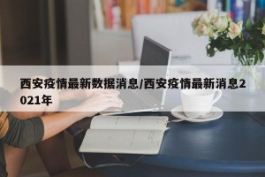西安疫情最新数据消息/西安疫情最新消息2021年