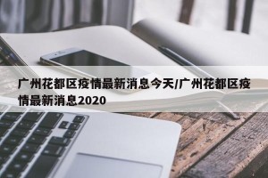 广州花都区疫情最新消息今天/广州花都区疫情最新消息2020