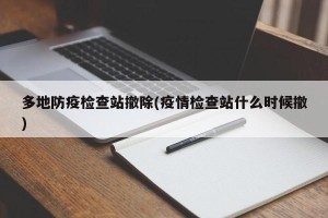多地防疫检查站撤除(疫情检查站什么时候撤)
