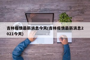 吉林疫情最新消息今天(吉林疫情最新消息2021今天)