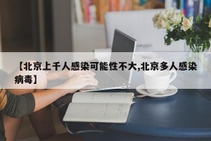 【北京上千人感染可能性不大,北京多人感染病毒】