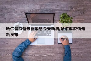 哈尔滨疫情最新消息今天新增/哈尔滨疫情最新发布