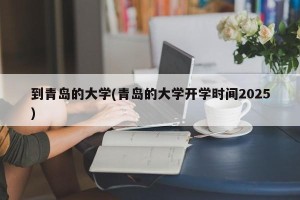 到青岛的大学(青岛的大学开学时间2025)
