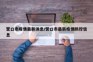 营口市疫情最新消息/营口市最新疫情防控信息