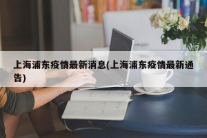 上海浦东疫情最新消息(上海浦东疫情最新通告)