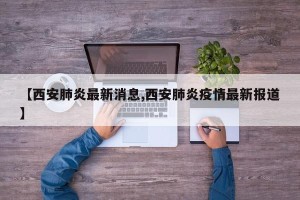 【西安肺炎最新消息,西安肺炎疫情最新报道】