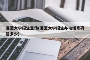 湘潭大学招生宣传(湘潭大学招生办电话号码是多少)