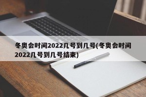 冬奥会时间2022几号到几号(冬奥会时间2022几号到几号结束)